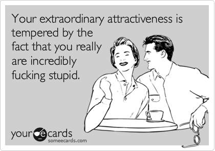 Your extraordinary attractiveness is tempered by thefact that you reallyare incrediblyfucking stupid.