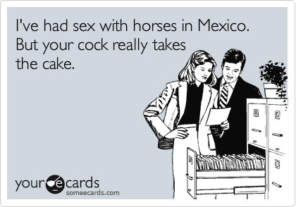 I've had sex with horses in Mexico. But your cock really takes
the cake.