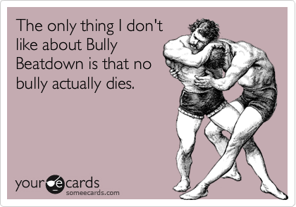 The only thing I don't
like about Bully
Beatdown is that no
bully actually dies.