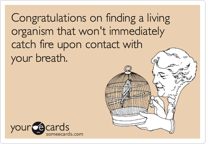 Congratulations on finding a living organism that won't immediately catch fire upon contact with
your breath.