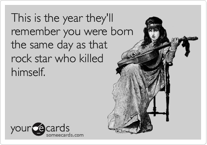 This is the year they'll
remember you were born
the same day as that
rock star who killed
himself.