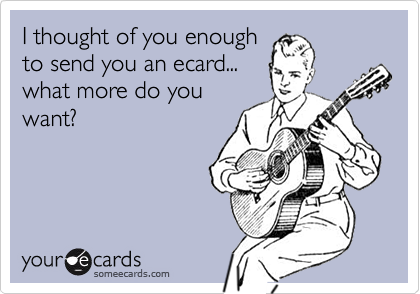 I thought of you enough
to send you an ecard...
what more do you
want?