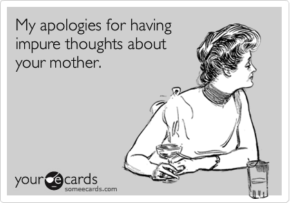 My apologies for havingimpure thoughts aboutyour mother.