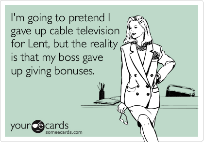 I'm going to pretend I
gave up cable television
for Lent, but the reality
is that my boss gave
up giving bonuses.