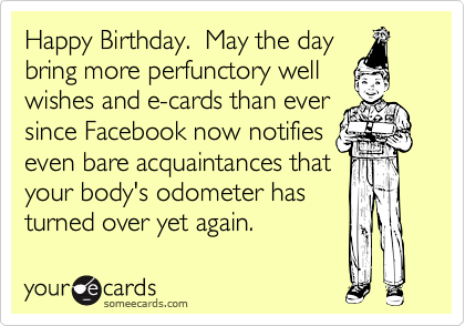 Happy Birthday.  May the day 
bring more perfunctory well 
wishes and e-cards than ever
since Facebook now notifies
even bare acquaintances that
your body's odometer has
turned over yet again.