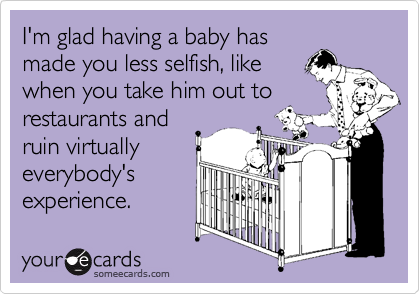 I'm glad having a baby has
made you less selfish, like
when you take him out to 
restaurants and
ruin virtually
everybody's
experience.