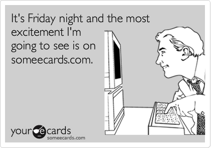 It's Friday night and the most excitement I'm
going to see is on
someecards.com.