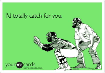 I'd totally catch for you.