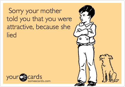  Sorry your mother
told you that you were
attractive, because she
lied
