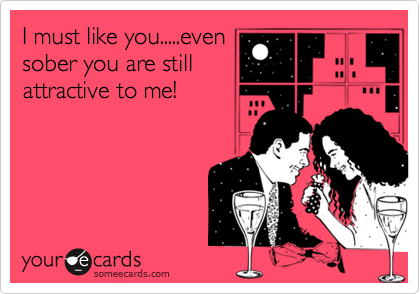 I must like you.....evensober you are stillattractive to me!