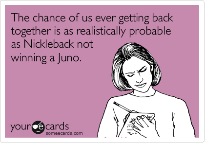 The chance of us ever getting back together is as realistically probable as Nickleback not
winning a Juno.