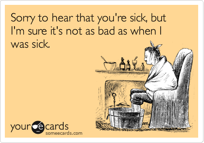 Sorry to hear that you're sick, but I'm sure it's not as bad as when I was sick.