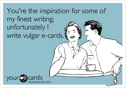 You're the inspiration for some of my finest writing;
unfortunately I
write vulgar e-cards.