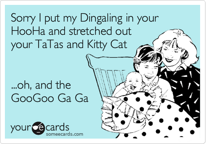 Sorry I put my Dingaling in your
HooHa and stretched out 
your TaTas and Kitty Cat


...oh, and the 
GooGoo Ga Ga