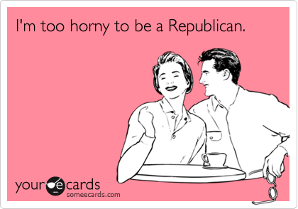 I'm too horny to be a Republican.