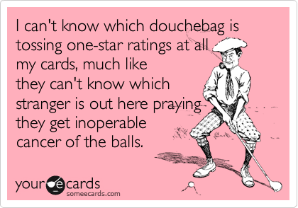 I can't know which douchebag is tossing one-star ratings at allmy cards, much likethey can't know which stranger is out here praying they get inoperablecancer of the balls.