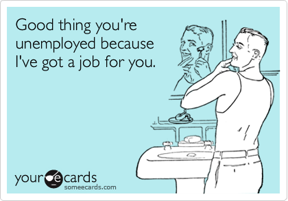 Good thing you'reunemployed becauseI've got a job for you.