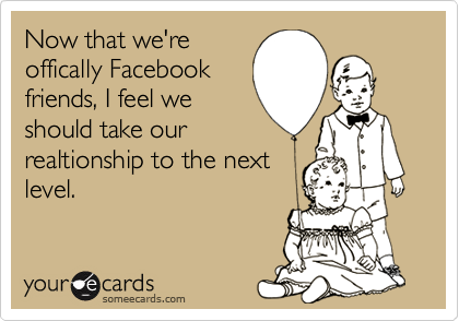 Now that we're
offically Facebook
friends, I feel we 
should take our 
realtionship to the next 
level.