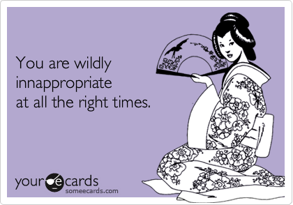 You are wildlyinnappropriate at all the right times.