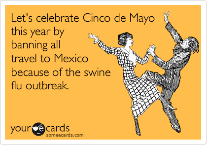 Let's celebrate Cinco de Mayo
this year by
banning all
travel to Mexico
because of the swine
flu outbreak.