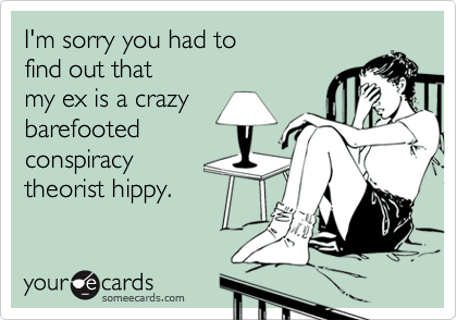 I'm sorry you had to find out thatmy ex is a crazybarefootedconspiracytheorist hippy.