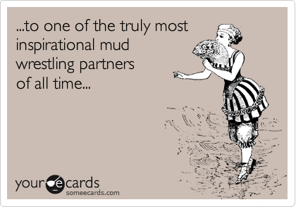 ...to one of the truly most 
inspirational mud
wrestling partners    
of all time...