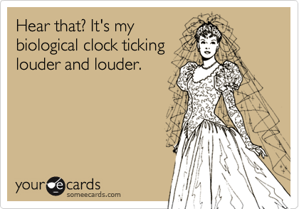 Hear that? It's mybiological clock tickinglouder and louder.