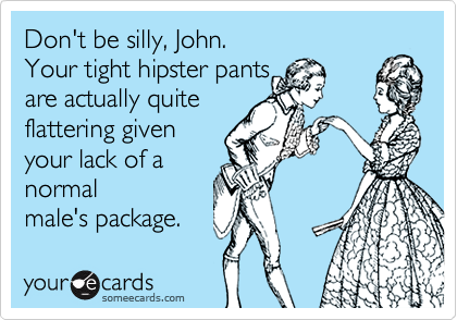 Don't be silly, John.
Your tight hipster pants
are actually quite
flattering given
your lack of a
normal
male's package.