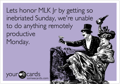 Lets honor MLK Jr by getting so inebriated Sunday, we're unable
to do anything remotely
productive
Monday.
