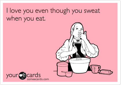 I love you even though you sweat 
when you eat.