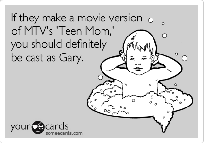 If they make a movie version
of MTV's 'Teen Mom,'
you should definitely
be cast as Gary.