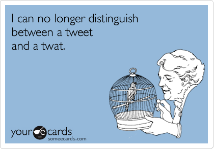 I can no longer distinguish
between a tweet
and a twat.