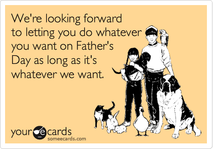 We're looking forward
to letting you do whatever
you want on Father's
Day as long as it's
whatever we want.