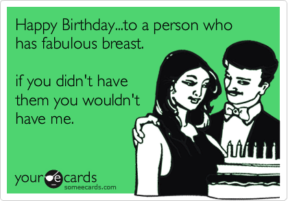 Happy Birthday...to a person who has fabulous breast. if you didn't havethem you wouldn'thave me.