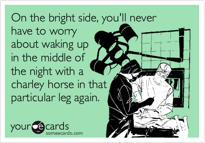 On the bright side, you'll never 
have to worry
about waking up
in the middle of 
the night with a
charley horse in that
particular leg again.