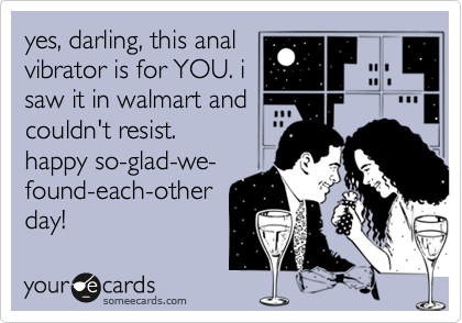 yes, darling, this anal
vibrator is for YOU. i
saw it in walmart and
couldn't resist.  
happy so-glad-we-
found-each-other
day!