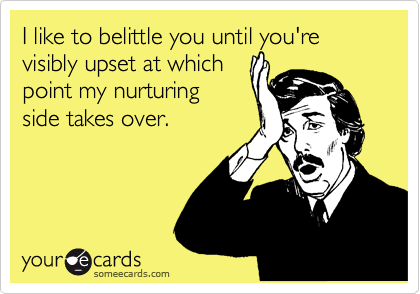 I like to belittle you until you're visibly upset at which
point my nurturing
side takes over. 