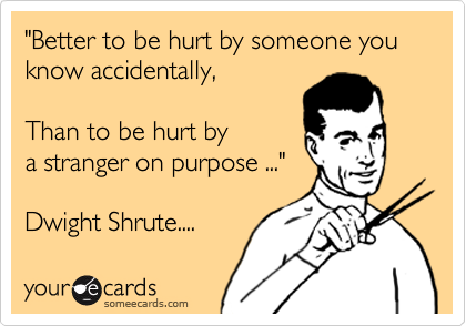 "Better to be hurt by someone you know accidentally,   

Than to be hurt by 
a stranger on purpose ..." 

Dwight Shrute....