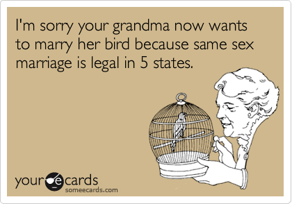 I'm sorry your grandma now wants to marry her bird because same sex marriage is legal in 5 states.