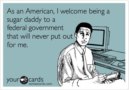 As an American, I welcome being a sugar daddy to a
federal government
that will never put out
for me.