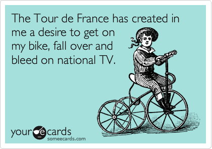 The Tour de France has created in me a desire to get on
my bike, fall over and 
bleed on national TV. 