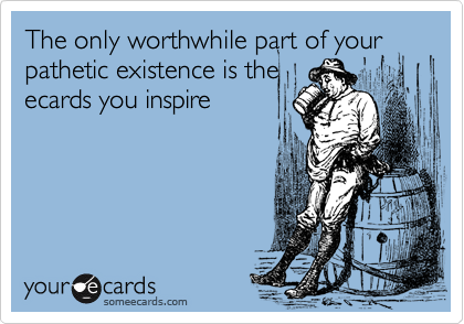 The only worthwhile part of your pathetic existence is the
ecards you inspire
