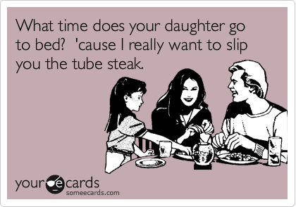 What time does your daughter go to bed?  'cause I really want to slip you the tube steak.