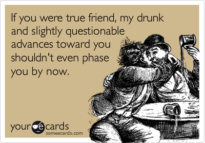 If you were true friend, my drunk and slightly questionableadvances toward youshouldn't even phaseyou by now.