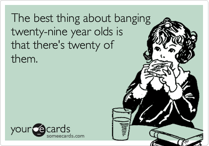 The best thing about banging
twenty-nine year olds is
that there's twenty of
them.