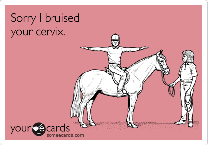 Sorry I bruised
your cervix.
