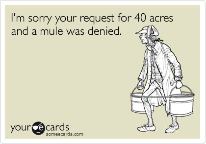 I'm sorry your request for 40 acres and a mule was denied.