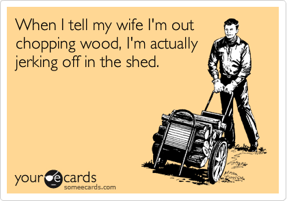 When I tell my wife I'm out
chopping wood, I'm actually
jerking off in the shed.