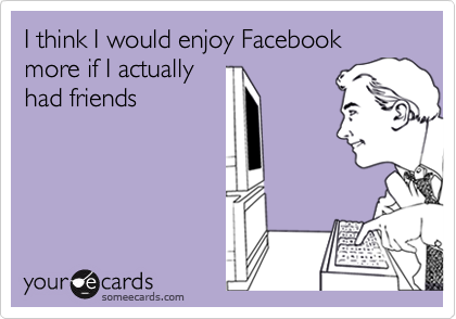 I think I would enjoy Facebook more if I actuallyhad friends