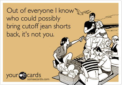 Out of everyone I know
who could possibly
bring cutoff jean shorts
back, it's not you.